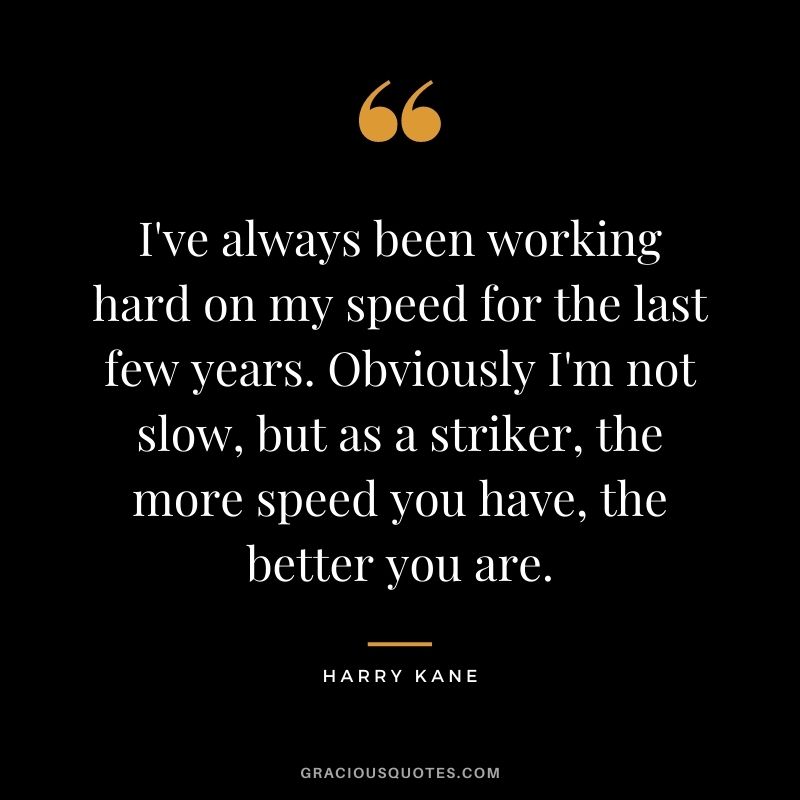 I've always been working hard on my speed for the last few years. Obviously I'm not slow, but as a striker, the more speed you have, the better you are.