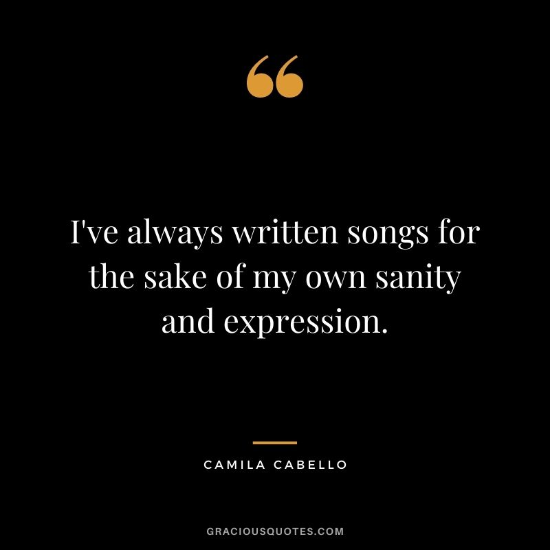 I've always written songs for the sake of my own sanity and expression.