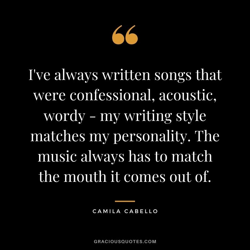 I've always written songs that were confessional, acoustic, wordy - my writing style matches my personality. The music always has to match the mouth it comes out of.