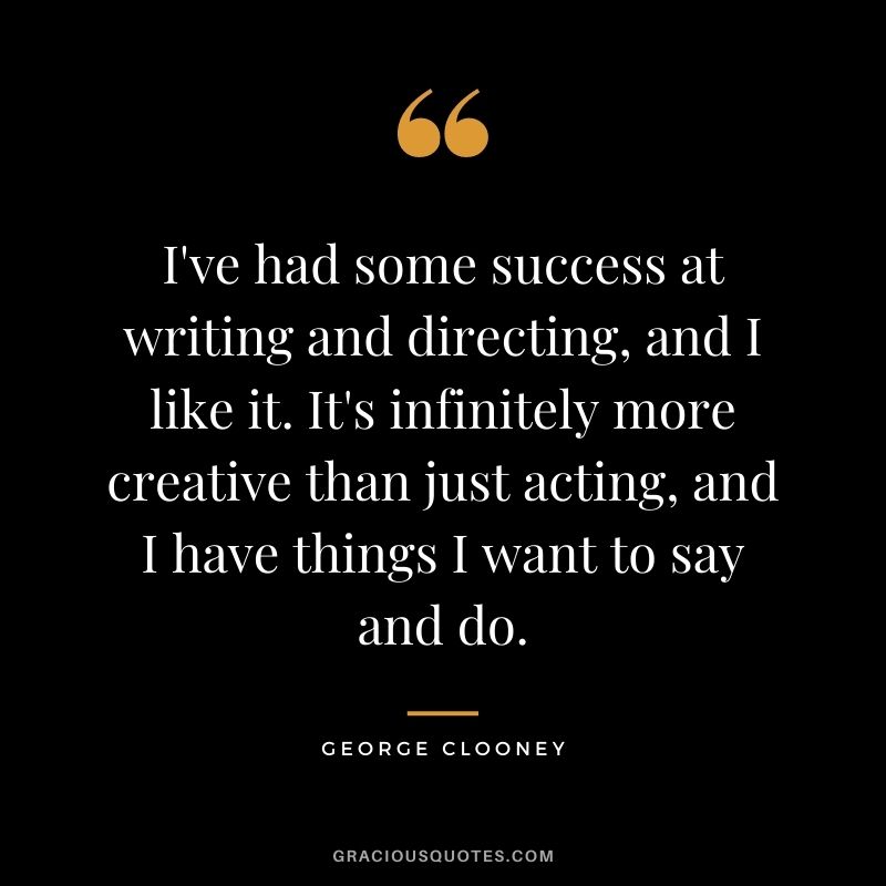 I've had some success at writing and directing, and I like it. It's infinitely more creative than just acting, and I have things I want to say and do.