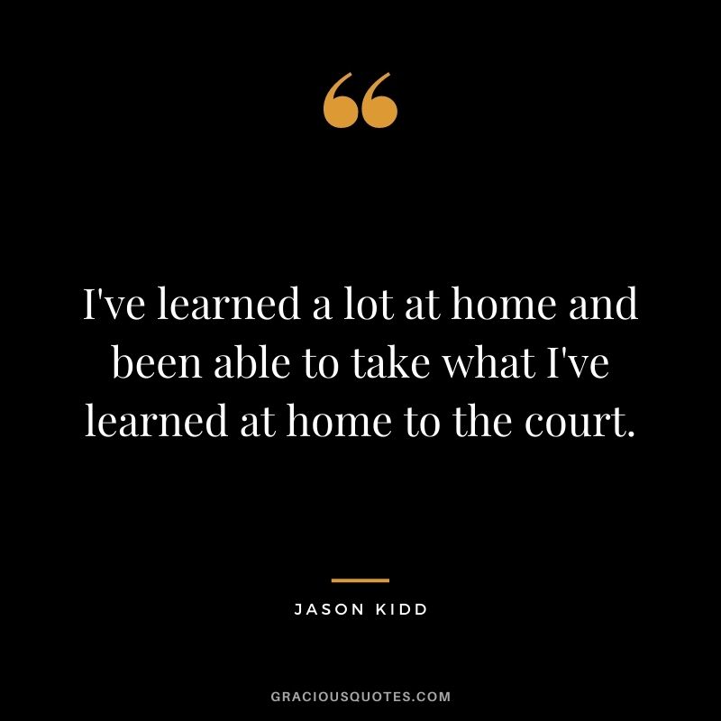 I've learned a lot at home and been able to take what I've learned at home to the court.
