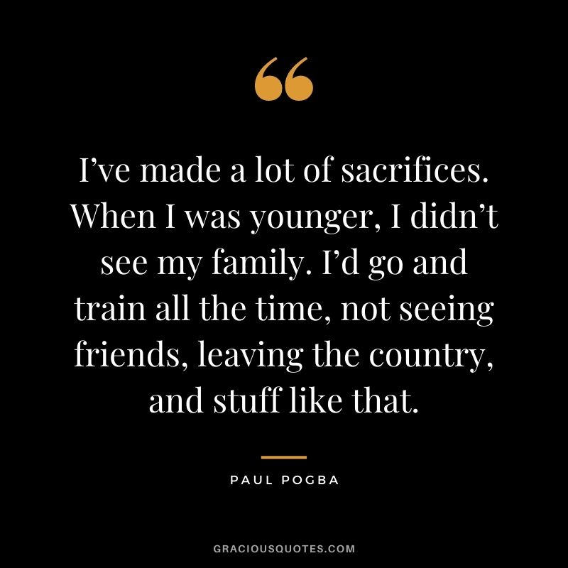 I’ve made a lot of sacrifices. When I was younger, I didn’t see my family. I’d go and train all the time, not seeing friends, leaving the country, and stuff like that.