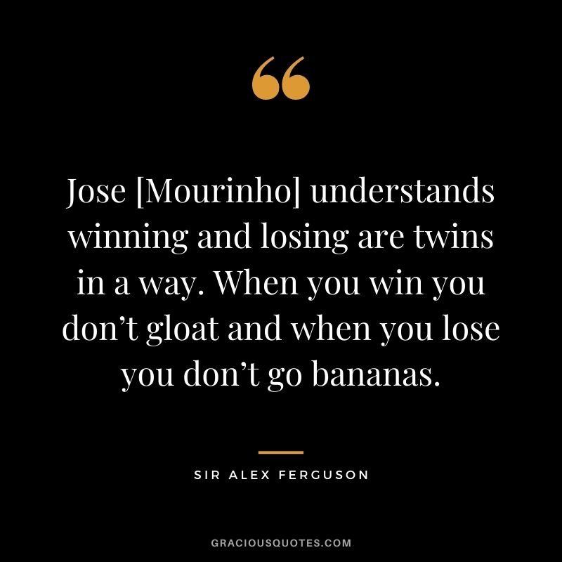 Jose [Mourinho] understands winning and losing are twins in a way. When you win you don’t gloat and when you lose you don’t go bananas.