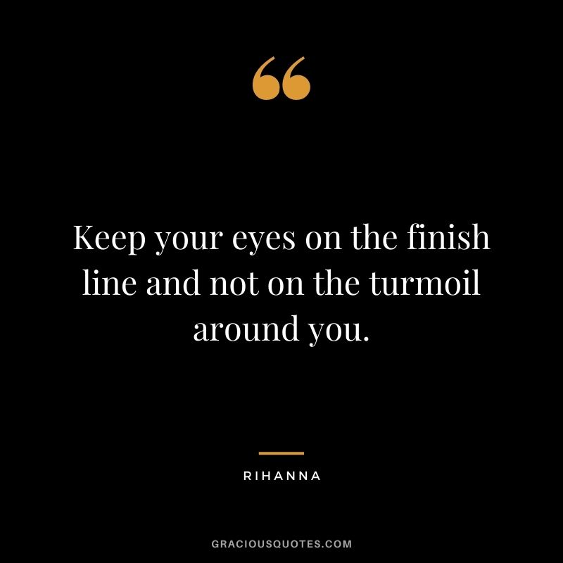 Keep your eyes on the finish line and not on the turmoil around you.