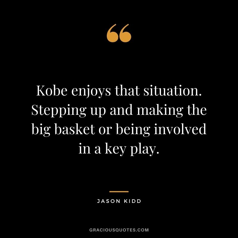 Kobe enjoys that situation. Stepping up and making the big basket or being involved in a key play.