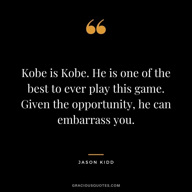 Kobe is Kobe. He is one of the best to ever play this game. Given the opportunity, he can embarrass you.