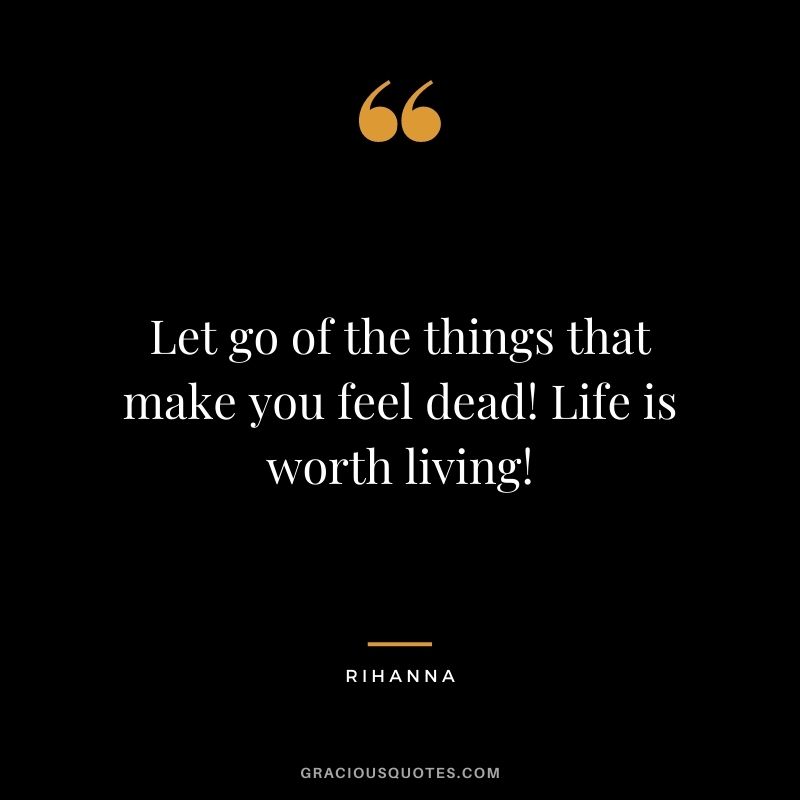 Let go of the things that make you feel dead! Life is worth living!