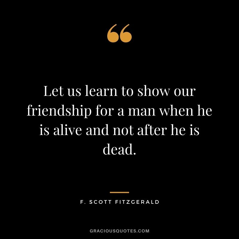 Let us learn to show our friendship for a man when he is alive and not after he is dead.