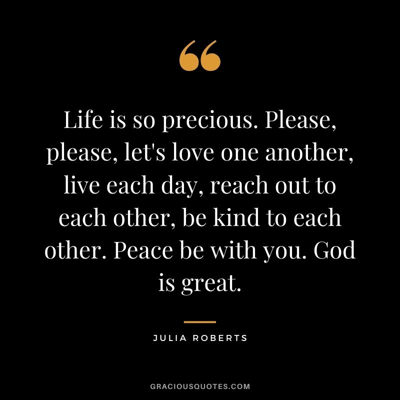 Life is so precious. Please, please, let's love one another, live each day, reach out to each other, be kind to each other. Peace be with you. God is great.