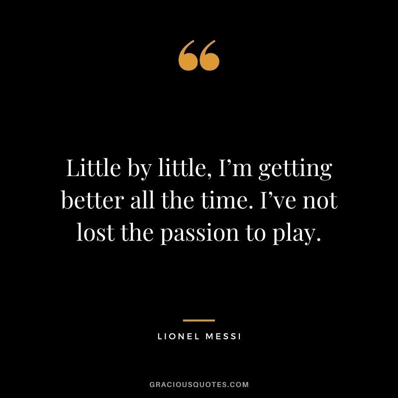 Little by little, I’m getting better all the time. I’ve not lost the passion to play.