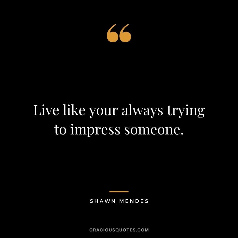 Live like your always trying to impress someone.