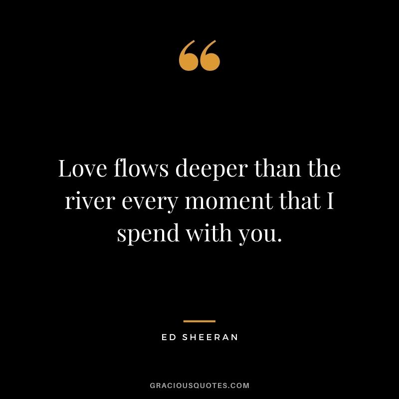 Love flows deeper than the river every moment that I spend with you.