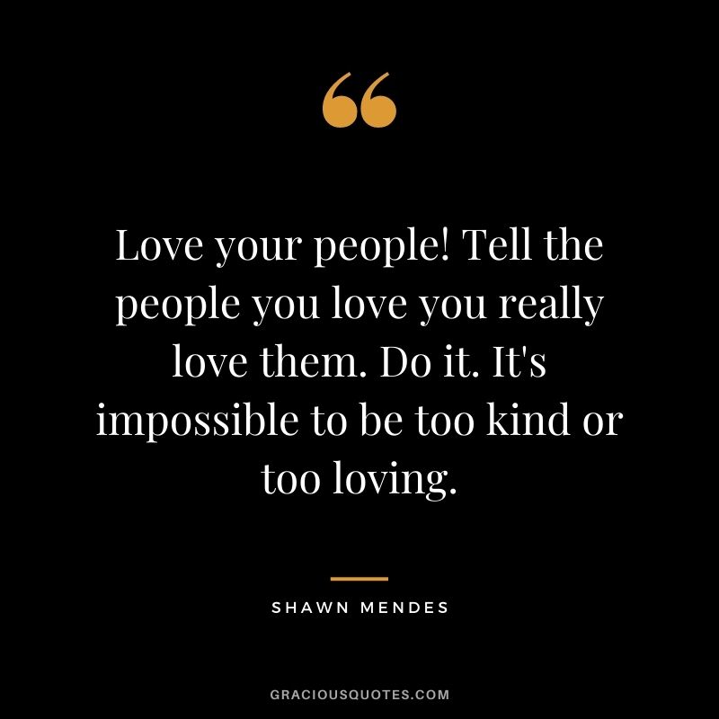 Love your people! Tell the people you love you really love them. Do it. It's impossible to be too kind or too loving.