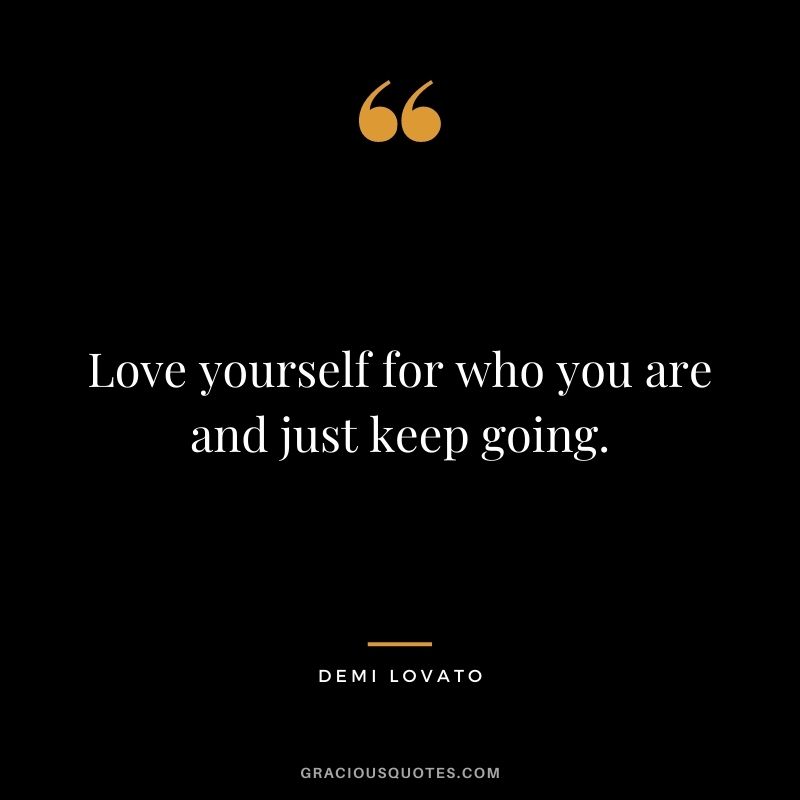 Love yourself for who you are and just keep going.