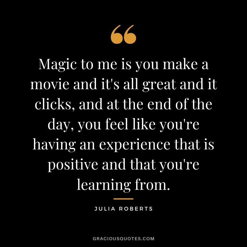 Magic to me is you make a movie and it's all great and it clicks, and at the end of the day, you feel like you're having an experience that is positive and that you're learning from.