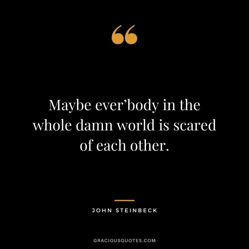 Maybe ever’body in the whole damn world is scared of each other.
