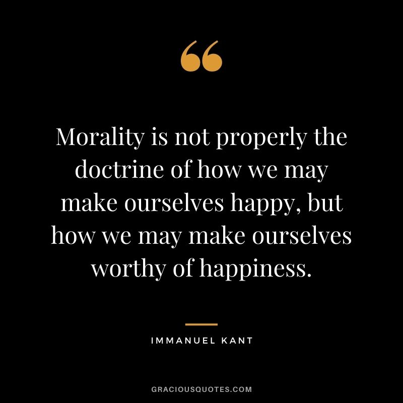 Morality is not properly the doctrine of how we may make ourselves happy, but how we may make ourselves worthy of happiness.