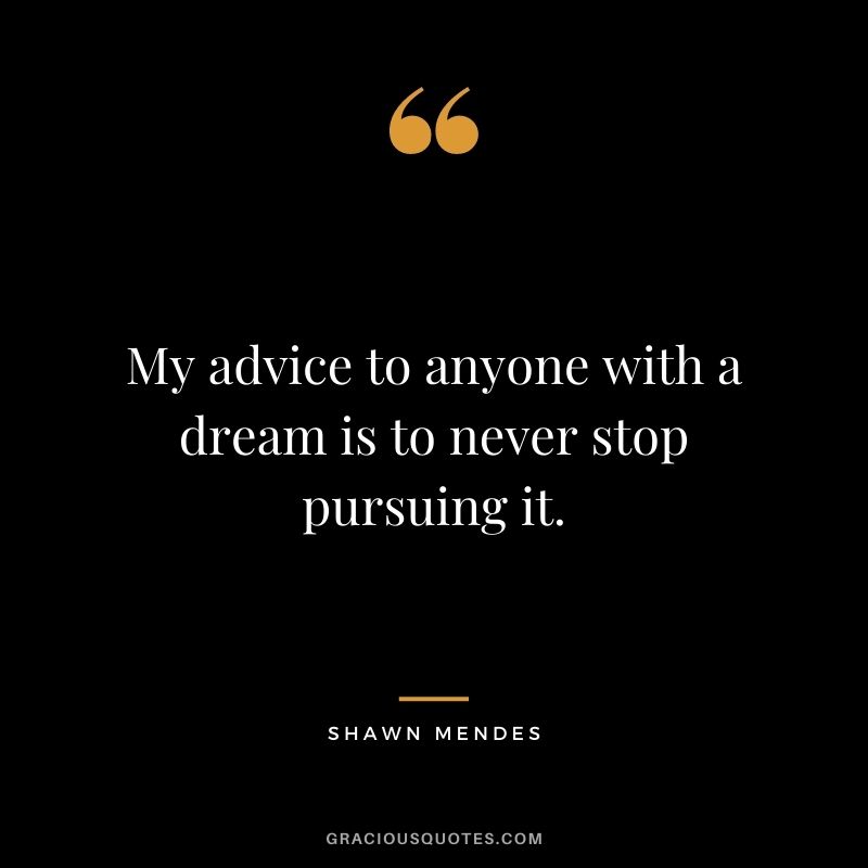 My advice to anyone with a dream is to never stop pursuing it.