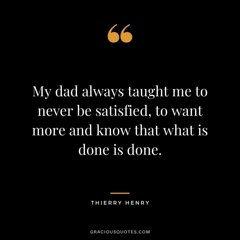 My dad always taught me to never be satisfied, to want more and know that what is done is done.