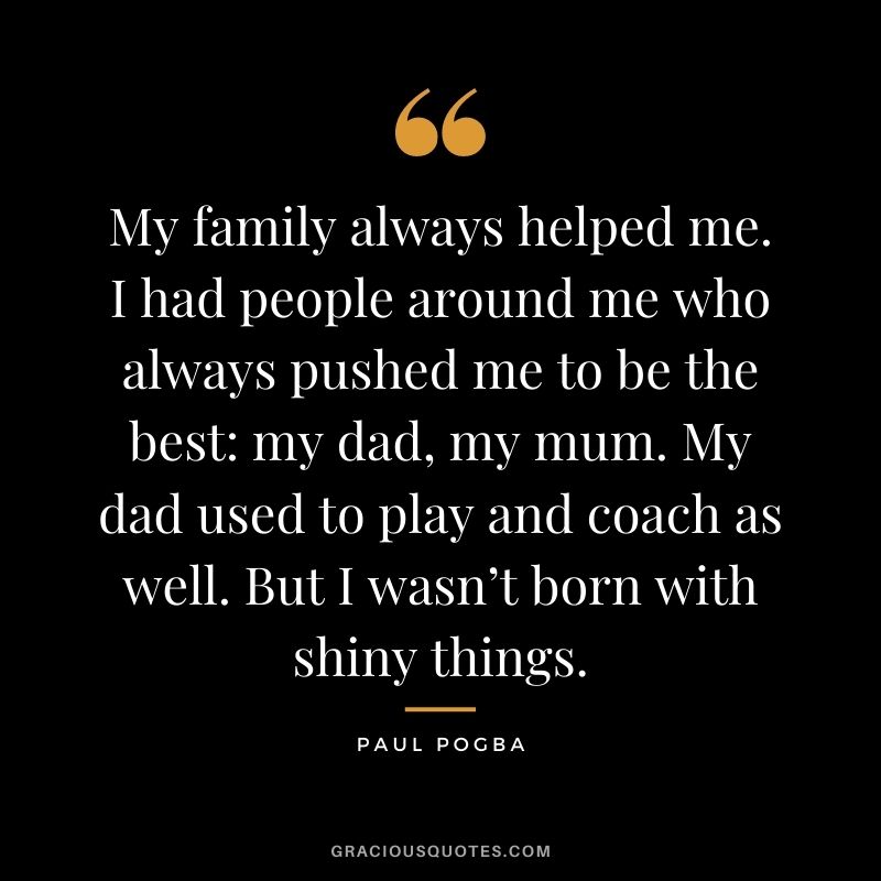 My family always helped me. I had people around me who always pushed me to be the best: my dad, my mum. My dad used to play and coach as well. But I wasn’t born with shiny things.