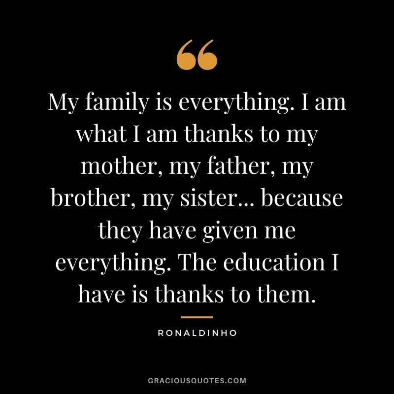 My family is everything. I am what I am thanks to my mother, my father, my brother, my sister... because they have given me everything. The education I have is thanks to them.