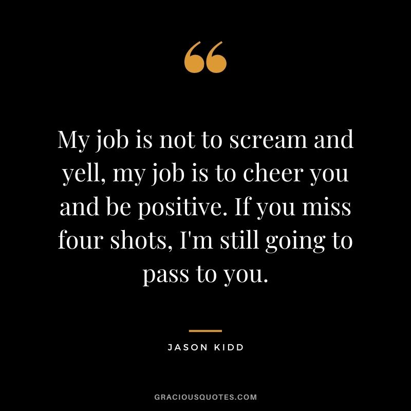 My job is not to scream and yell, my job is to cheer you and be positive. If you miss four shots, I'm still going to pass to you.