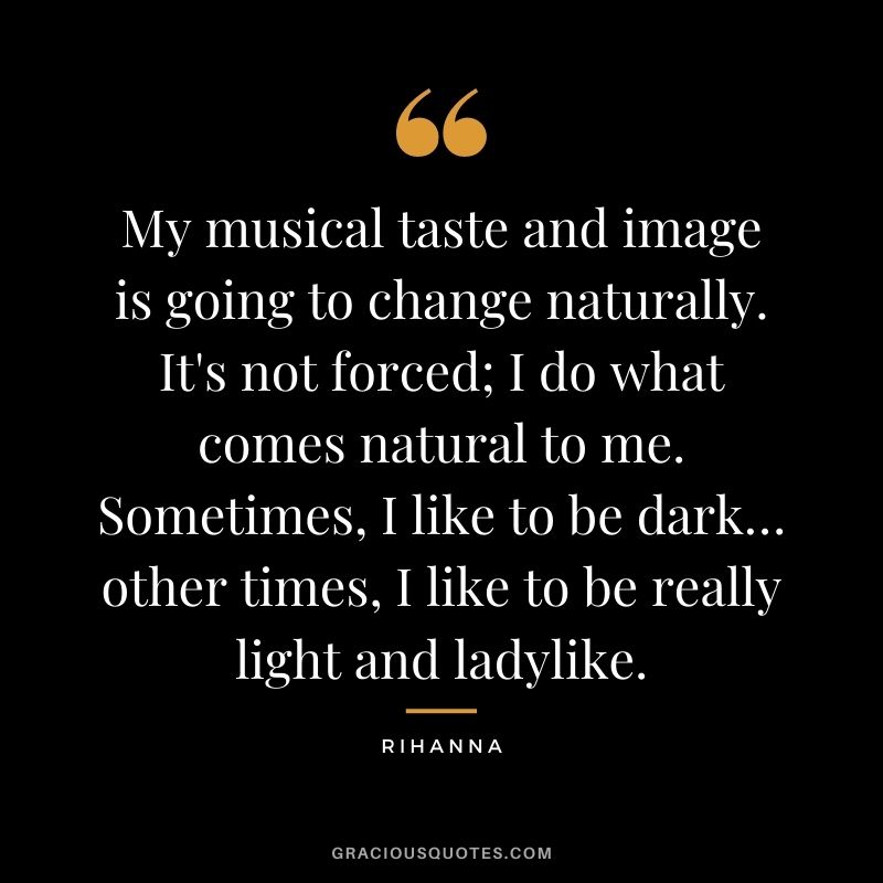 My musical taste and image is going to change naturally. It's not forced; I do what comes natural to me. Sometimes, I like to be dark… other times, I like to be really light and ladylike.