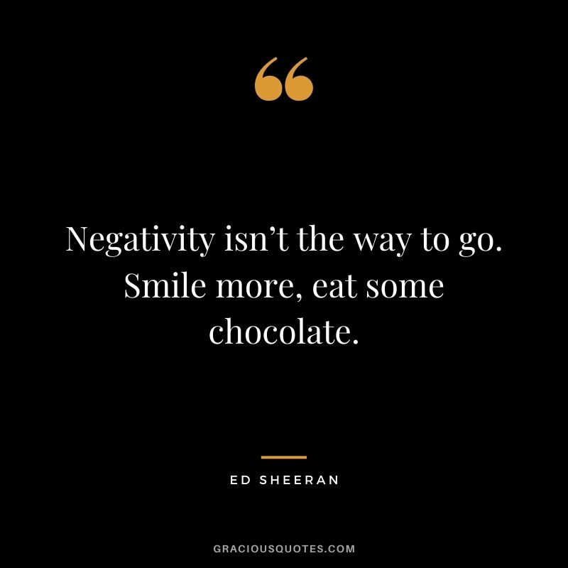 Negativity isn’t the way to go. Smile more, eat some chocolate.