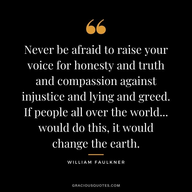Never be afraid to raise your voice for honesty and truth and compassion against injustice and lying and greed. If people all over the world... would do this, it would change the earth.