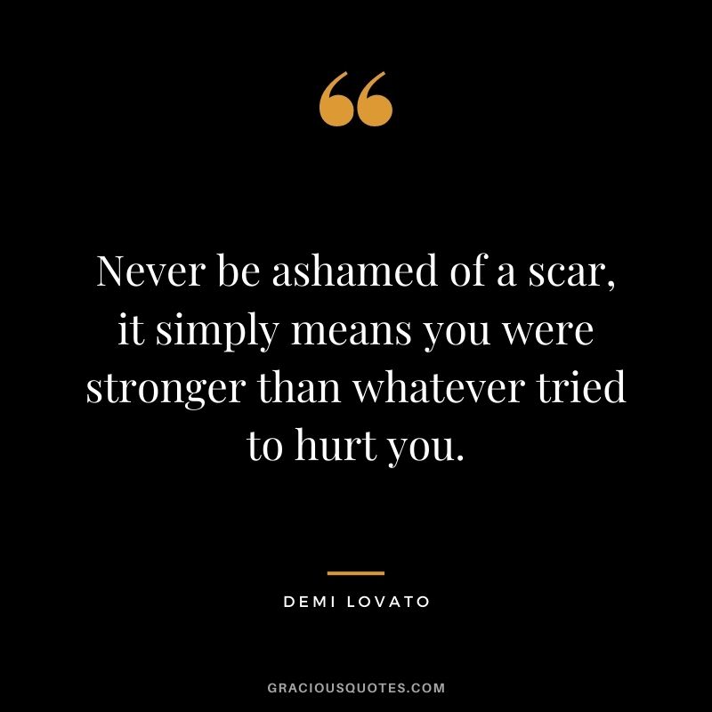Never be ashamed of a scar, it simply means you were stronger than whatever tried to hurt you.