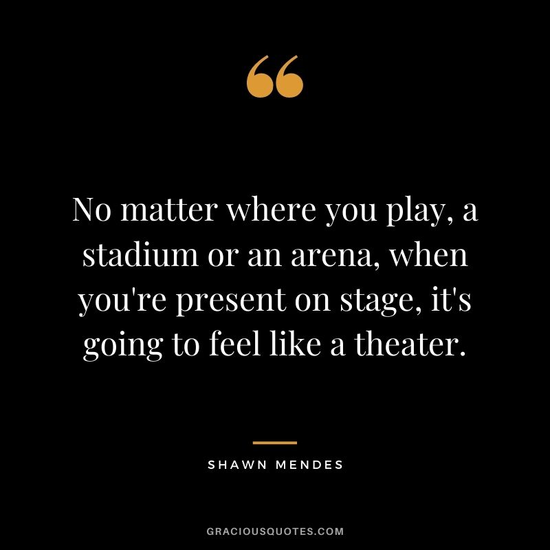 No matter where you play, a stadium or an arena, when you're present on stage, it's going to feel like a theater.