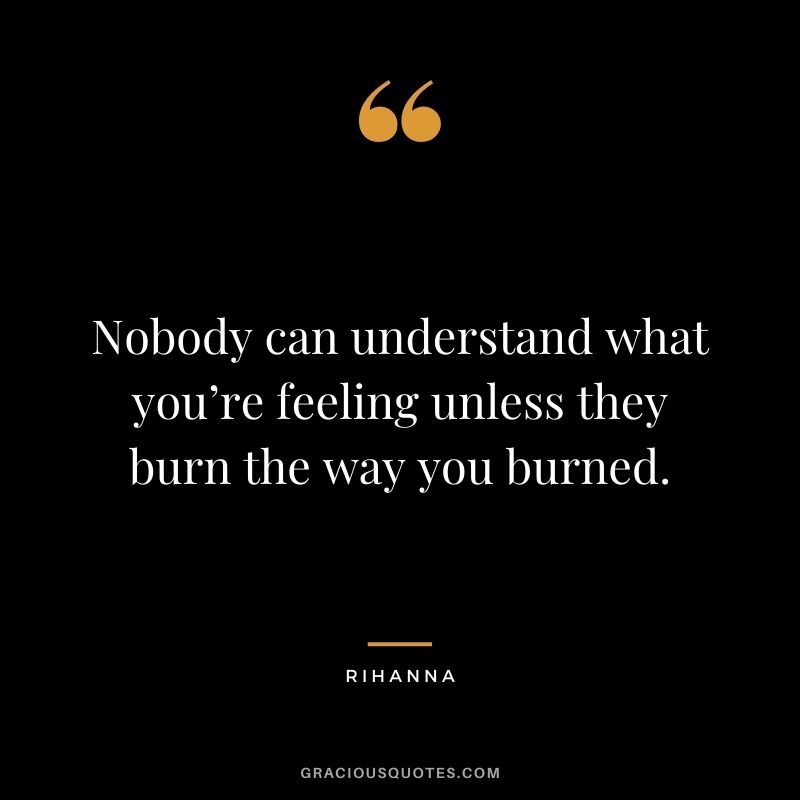 Nobody can understand what you’re feeling unless they burn the way you burned.