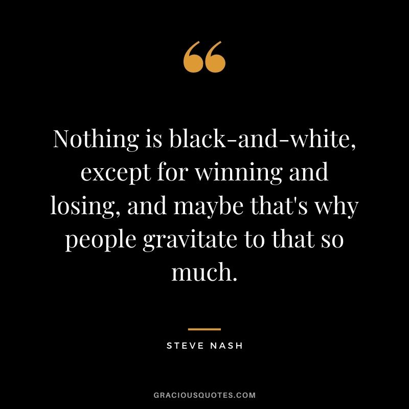 Nothing is black-and-white, except for winning and losing, and maybe that's why people gravitate to that so much.