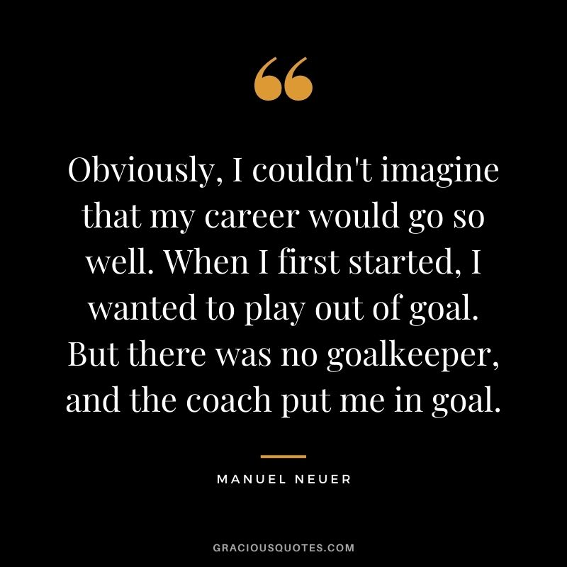 Obviously, I couldn't imagine that my career would go so well. When I first started, I wanted to play out of goal. But there was no goalkeeper, and the coach put me in goal.