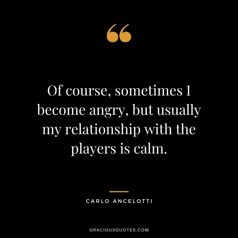 Of course, sometimes I become angry, but usually my relationship with the players is calm.