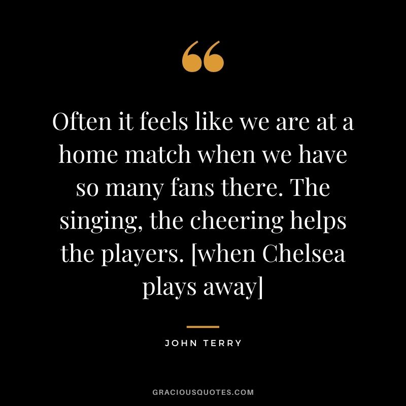 Often it feels like we are at a home match when we have so many fans there. The singing, the cheering helps the players. [when Chelsea plays away]