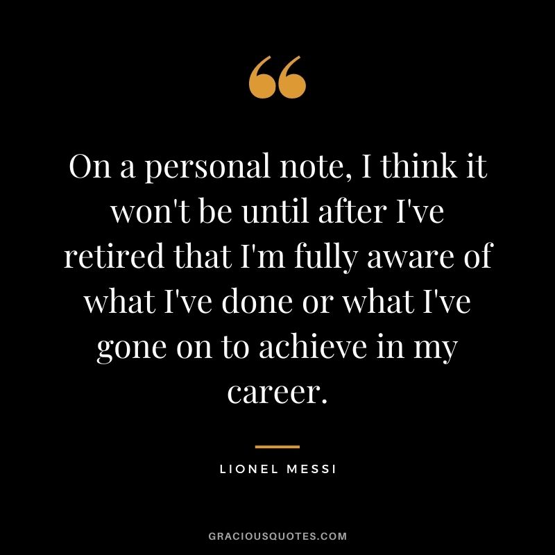 On a personal note, I think it won't be until after I've retired that I'm fully aware of what I've done or what I've gone on to achieve in my career.
