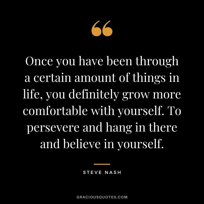 Once you have been through a certain amount of things in life, you definitely grow more comfortable with yourself. To persevere and hang in there and believe in yourself.