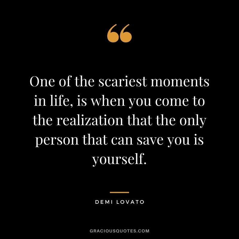 One of the scariest moments in life, is when you come to the realization that the only person that can save you is yourself.