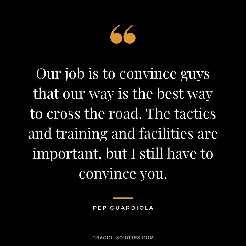 Our job is to convince guys that our way is the best way to cross the road. The tactics and training and facilities are important, but I still have to convince you.