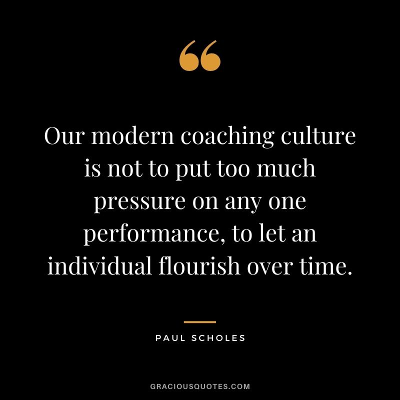Our modern coaching culture is not to put too much pressure on any one performance, to let an individual flourish over time.