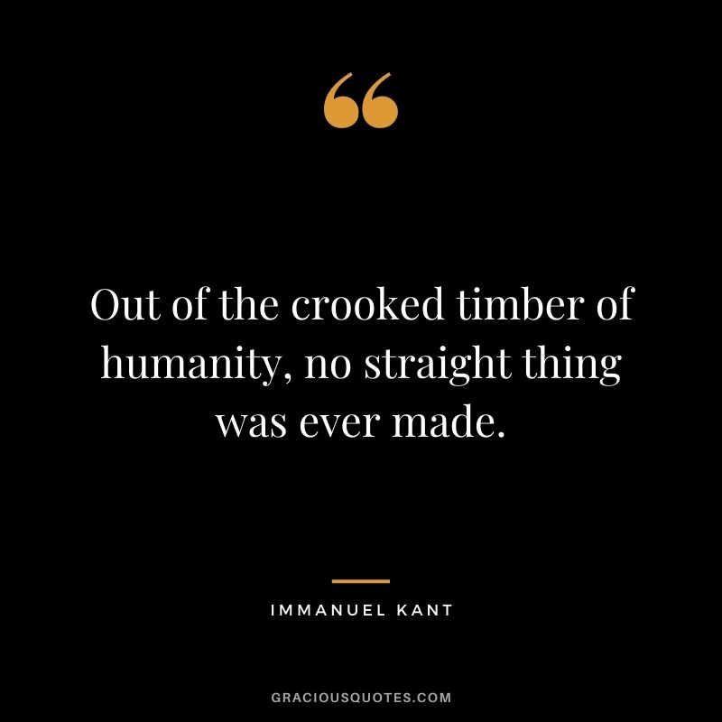 Out of the crooked timber of humanity, no straight thing was ever made.