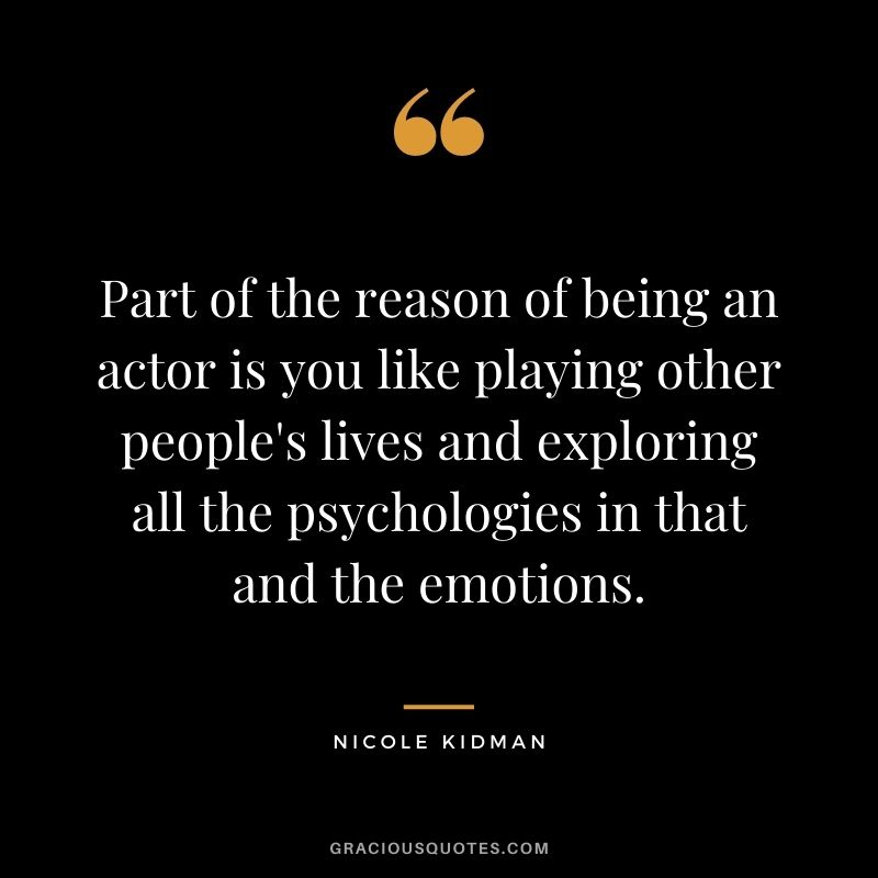 Part of the reason of being an actor is you like playing other people's lives and exploring all the psychologies in that and the emotions.