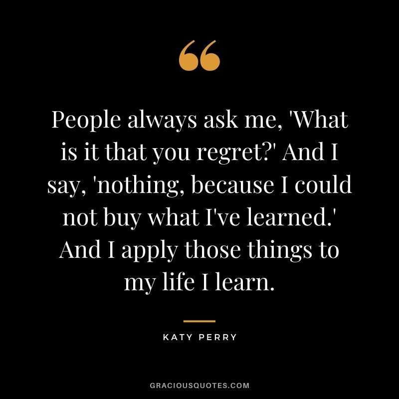 People always ask me, 'What is it that you regret' And I say, 'nothing, because I could not buy what I've learned.' And I apply those things to my life I learn.