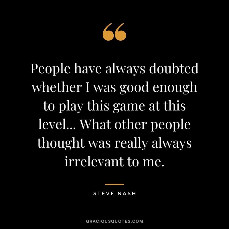 People have always doubted whether I was good enough to play this game at this level... What other people thought was really always irrelevant to me.