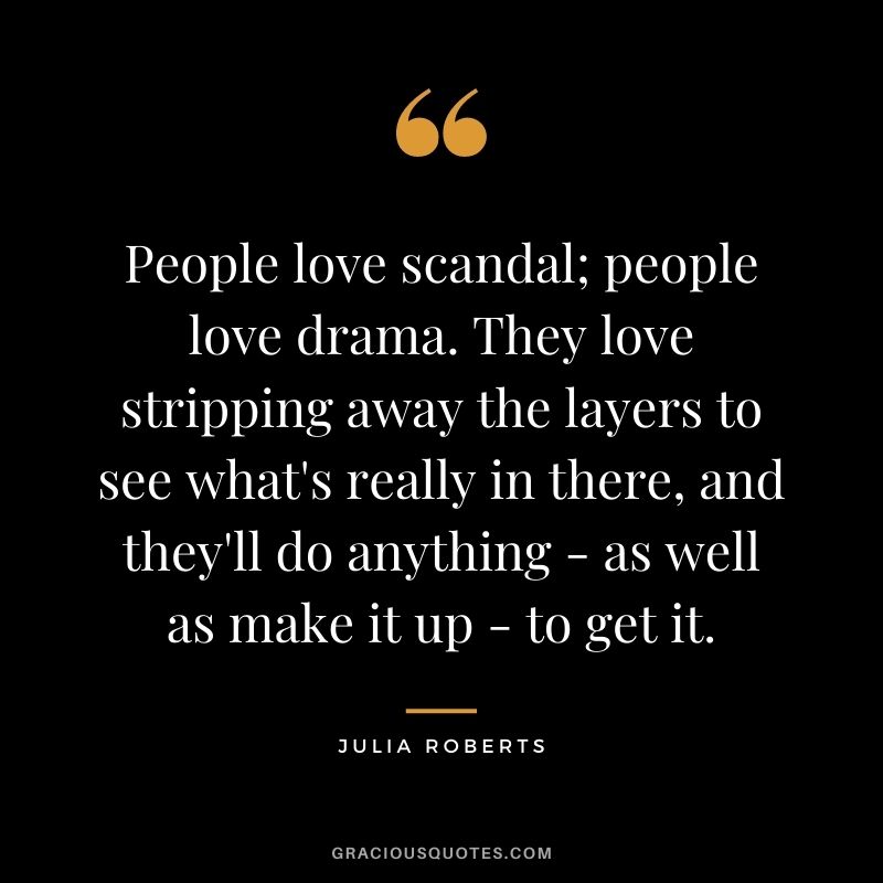 People love scandal; people love drama. They love stripping away the layers to see what's really in there, and they'll do anything - as well as make it up - to get it.