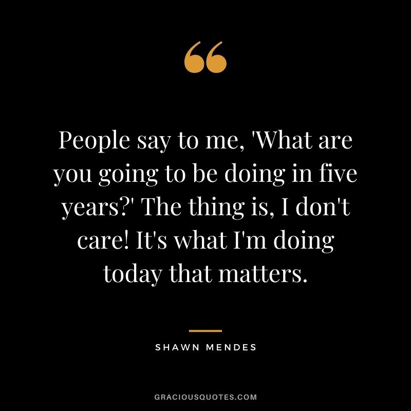 People say to me, 'What are you going to be doing in five years' The thing is, I don't care! It's what I'm doing today that matters.