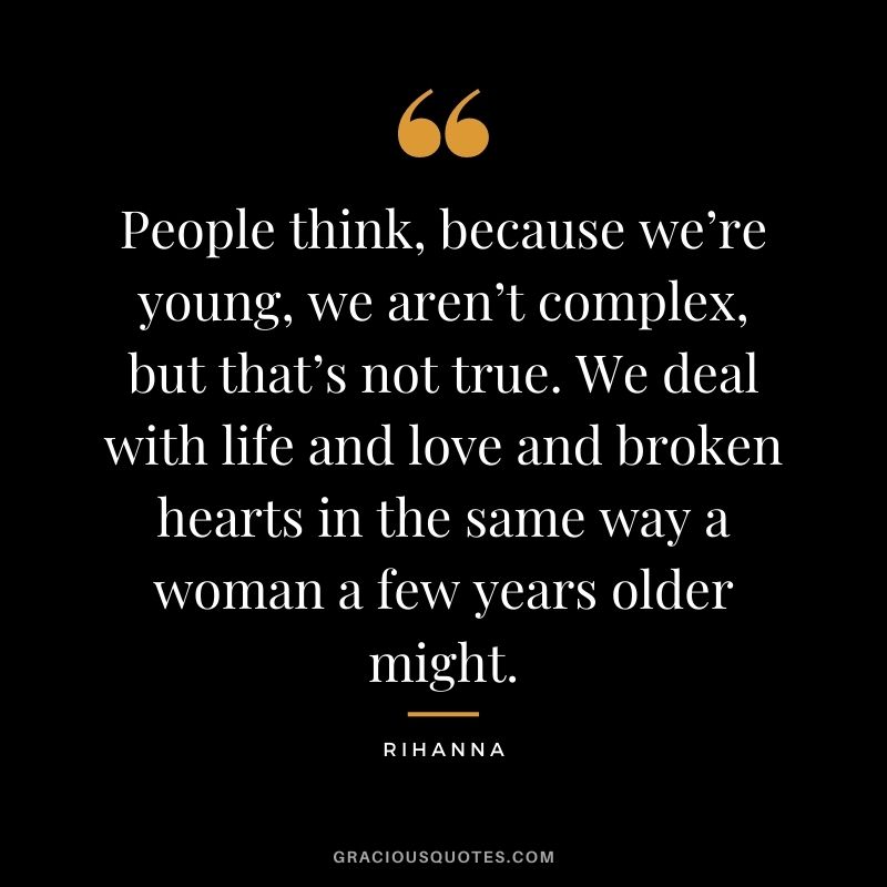 People think, because we’re young, we aren’t complex, but that’s not true. We deal with life and love and broken hearts in the same way a woman a few years older might.