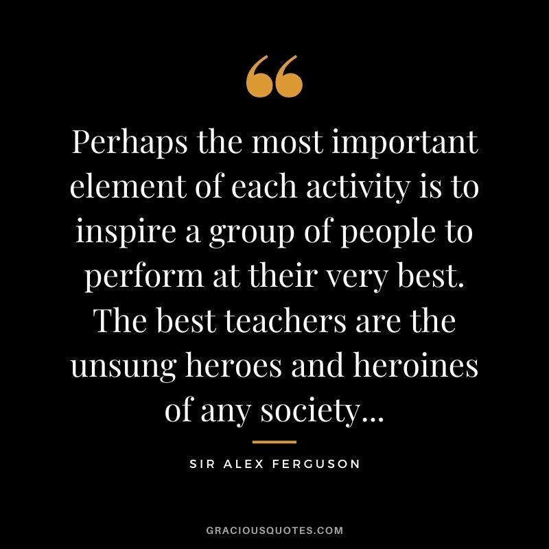 Perhaps the most important element of each activity is to inspire a group of people to perform at their very best. The best teachers are the unsung heroes and heroines of any society...