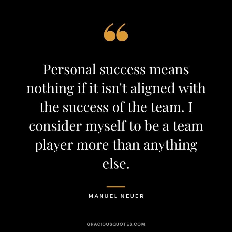 Personal success means nothing if it isn't aligned with the success of the team. I consider myself to be a team player more than anything else.